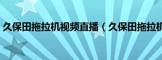 久保田拖拉机视频直播（久保田拖拉机视频）
