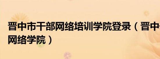 晋中市干部网络培训学院登录（晋中干部培训网络学院）