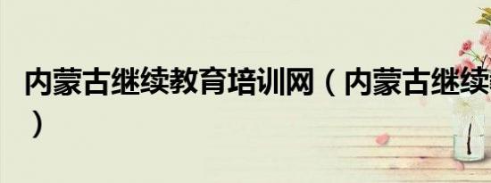 内蒙古继续教育培训网（内蒙古继续教育入口）