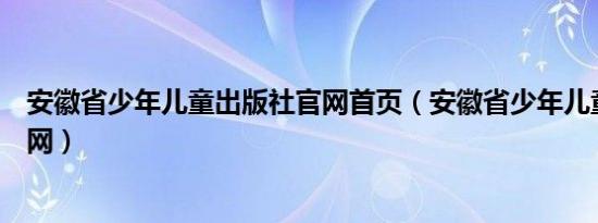 安徽省少年儿童出版社官网首页（安徽省少年儿童出版社官网）