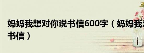 妈妈我想对你说书信600字（妈妈我想对你说书信）