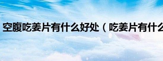 空腹吃姜片有什么好处（吃姜片有什么好处）