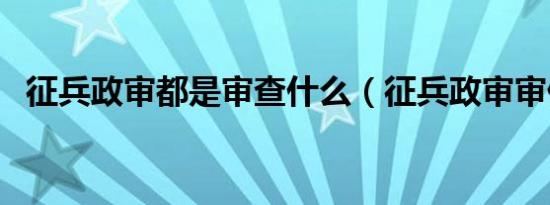 征兵政审都是审查什么（征兵政审审什么）