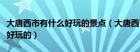 大唐西市有什么好玩的景点（大唐西市有什么好玩的）