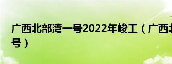 广西北部湾一号2022年峻工（广西北部湾一号）