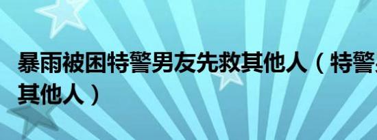 暴雨被困特警男友先救其他人（特警男友先救其他人）