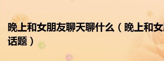 晚上和女朋友聊天聊什么（晚上和女朋友聊天话题）