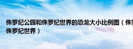 侏罗纪公园和侏罗纪世界的恐龙大小比例图（侏罗纪公园和侏罗纪世界）