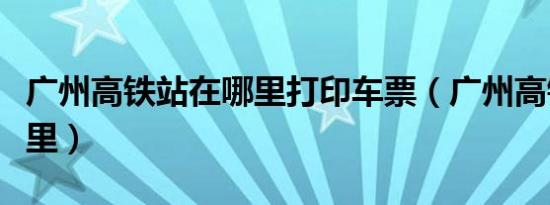广州高铁站在哪里打印车票（广州高铁站在哪里）