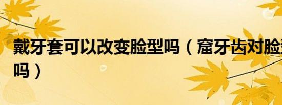 戴牙套可以改变脸型吗（窟牙齿对脸型有改变吗）