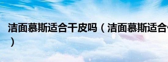 洁面慕斯适合干皮吗（洁面慕斯适合什么皮肤）