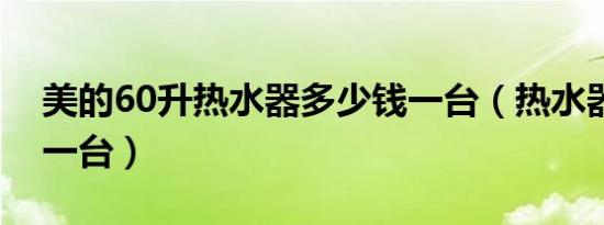 美的60升热水器多少钱一台（热水器多少钱一台）