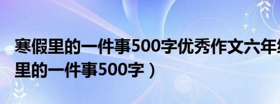 寒假里的一件事500字优秀作文六年级（寒假里的一件事500字）