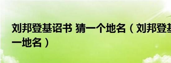 刘邦登基诏书 猜一个地名（刘邦登基诏书打一地名）