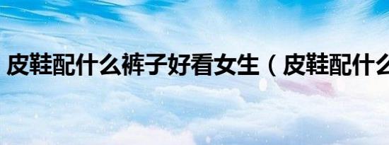 皮鞋配什么裤子好看女生（皮鞋配什么裤子）
