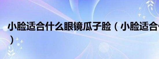 小脸适合什么眼镜瓜子脸（小脸适合什么眼镜）