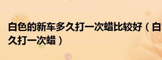 白色的新车多久打一次蜡比较好（白色车子多久打一次蜡）
