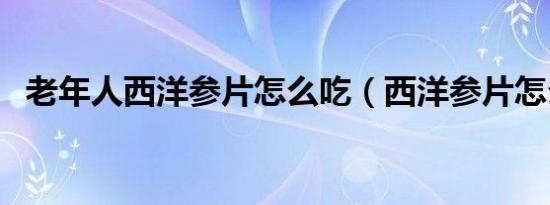 老年人西洋参片怎么吃（西洋参片怎么吃）