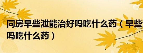 同房早些泄能治好吗吃什么药（早些泄能治好吗吃什么药）