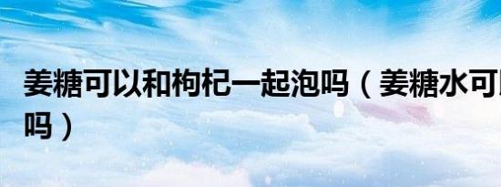 姜糖可以和枸杞一起泡吗（姜糖水可以放枸杞吗）
