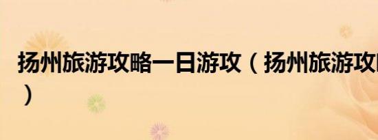 扬州旅游攻略一日游攻（扬州旅游攻略一日游）