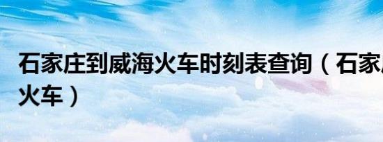 石家庄到威海火车时刻表查询（石家庄到威海火车）