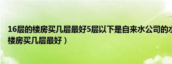 16层的楼房买几层最好5层以下是自来水公司的水（16层的楼房买几层最好）