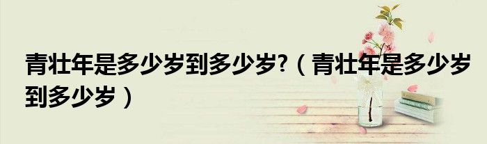 青壮年是多少岁到多少岁?（青壮年是多少岁到多少岁）