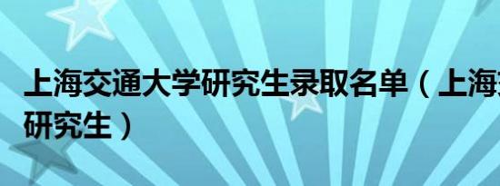 上海交通大学研究生录取名单（上海交通大学研究生）