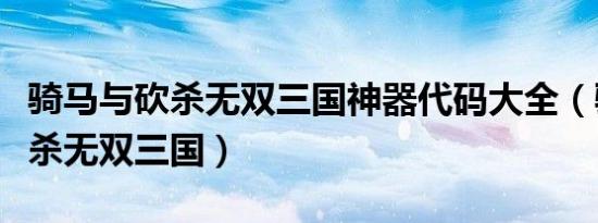 骑马与砍杀无双三国神器代码大全（骑马与砍杀无双三国）