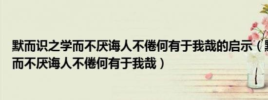 默而识之学而不厌诲人不倦何有于我哉的启示（默而识之学而不厌诲人不倦何有于我哉）
