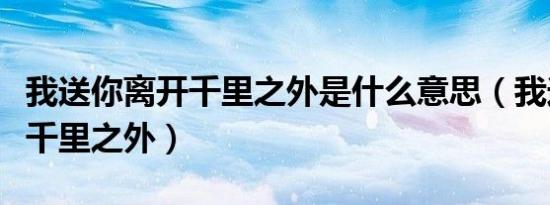 我送你离开千里之外是什么意思（我送你离开千里之外）