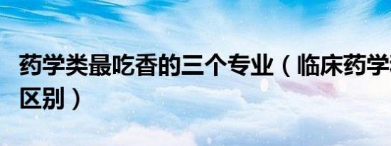 药学类最吃香的三个专业（临床药学和药学的区别）