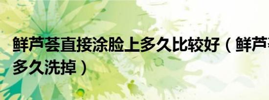 鲜芦荟直接涂脸上多久比较好（鲜芦荟涂脸上多久洗掉）