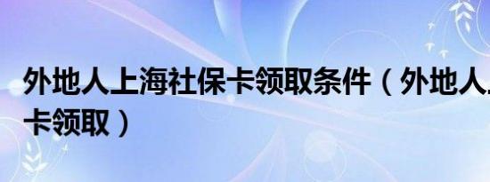 外地人上海社保卡领取条件（外地人上海社保卡领取）