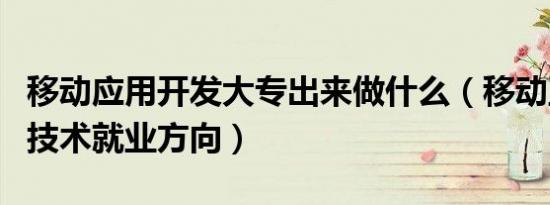 移动应用开发大专出来做什么（移动互联应用技术就业方向）