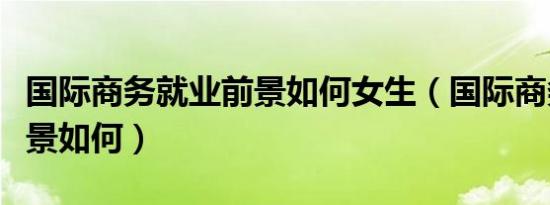 国际商务就业前景如何女生（国际商务就业前景如何）