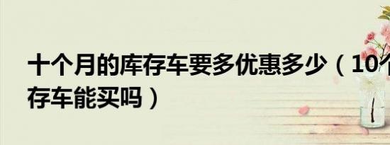 十个月的库存车要多优惠多少（10个月的库存车能买吗）