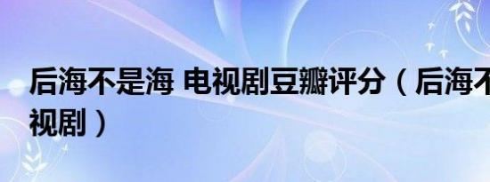 后海不是海 电视剧豆瓣评分（后海不是海 电视剧）