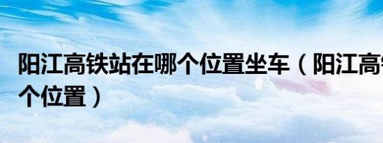 阳江高铁站在哪个位置坐车（阳江高铁站在哪个位置）