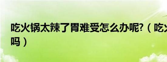 吃火锅太辣了胃难受怎么办呢?（吃火锅上火吗）