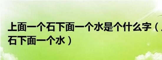 上面一个石下面一个水是个什么字（上面一个石下面一个水）