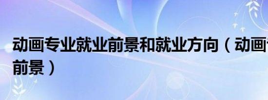 动画专业就业前景和就业方向（动画专业就业前景）