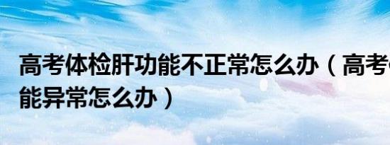 高考体检肝功能不正常怎么办（高考体检肝功能异常怎么办）