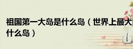 祖国第一大岛是什么岛（世界上最大的岛屿是什么岛）