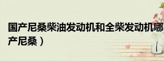 国产尼桑柴油发动机和全柴发动机哪个好（国产尼桑）