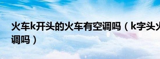 火车k开头的火车有空调吗（k字头火车有空调吗）