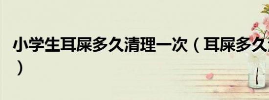 小学生耳屎多久清理一次（耳屎多久清理一次）