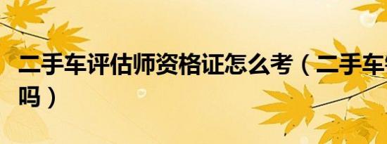 二手车评估师资格证怎么考（二手车销售好做吗）