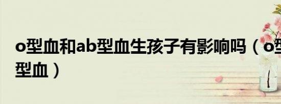 o型血和ab型血生孩子有影响吗（o型血和ab型血）